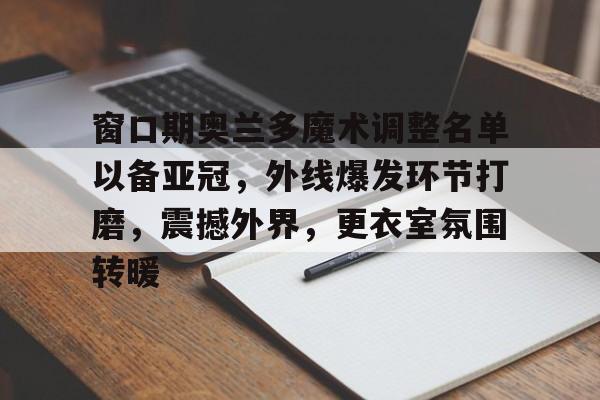 jinnianhui 官方网站-窗口期奥兰多魔术调整名单以备亚冠，外线爆发环节打磨，震撼外界，更衣室氛围转暖
